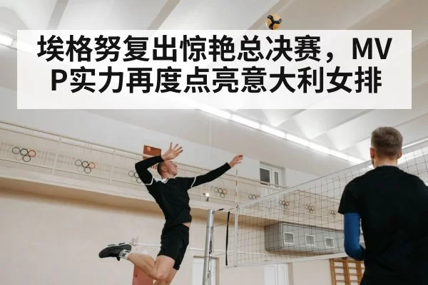 埃格努复出惊艳总决赛，MVP实力再度点亮意大利女排
