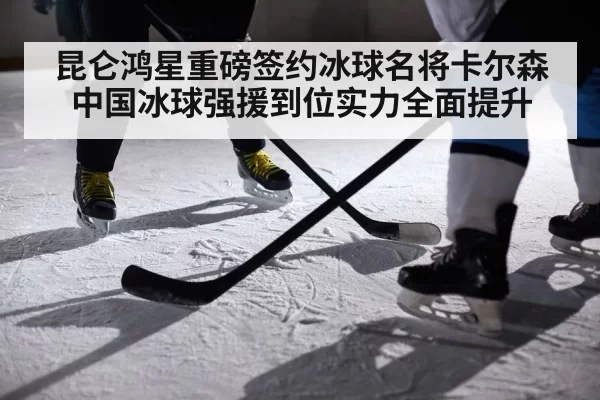昆仑鸿星重磅签约冰球名将卡尔森 中国冰球强援到位实力全面提升