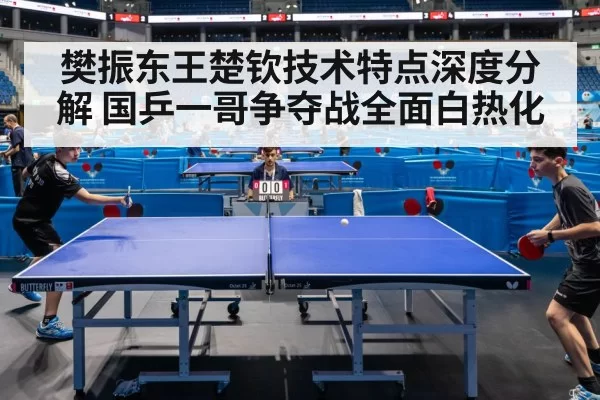 樊振东王楚钦技术特点深度分解 国乒一哥争夺战全面白热化