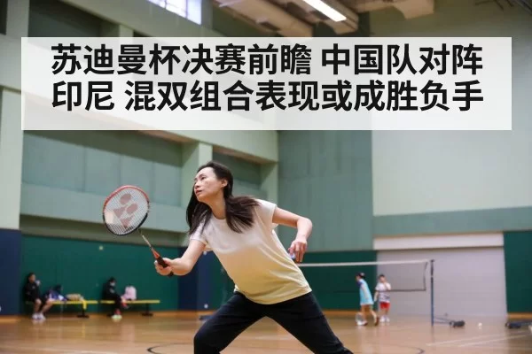 苏迪曼杯决赛前瞻 中国队对阵印尼 混双组合表现或成胜负手